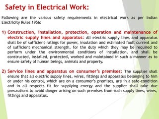 Safety in Electrical Work:
Following are the various safety requirements in electrical work as per Indian
Electricity Rules 1956:
1) Construction, installation, protection, operation and maintenance of
electric supply lines and apparatus: All electric supply lines and apparatus
shall be of sufficient ratings for power, insulation and estimated fault current and
of sufficient mechanical strength, for the duty which they may be required to
perform under the environmental conditions of installation, and shall be
constructed, installed, protected, worked and maintained in such a manner as to
ensure safety of human beings, animals and property.
2) Service lines and apparatus on consumer’s premises: The supplier shall
ensure that all electric supply lines, wires, fittings and apparatus belonging to him
or under his control, which are on a consumer’s premises, are in a safe-condition
and in all respects fit for supplying energy and the supplier shall take due
precautions to avoid danger arising on such premises from such supply lines, wires,
fittings and apparatus.
 