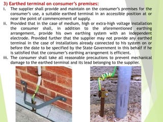 3) Earthed terminal on consumer’s premises:
i. The supplier shall provide and maintain on the consumer’s premises for the
consumer’s use, a suitable earthed terminal in an accessible position at or
near the point of commencement of supply.
ii. Provided that in the case of medium, high or extra-high voltage installation
the consumer shall, in addition to the aforementioned earthing
arrangement, provide his own earthing system with an independent
electrode. Provided further that the supplier may not provide any earthed
terminal in the case of installations already connected to his system on or
before the date to be specified by the State Government in this behalf if he
is satisfied that the consumer’s earthing arrangement is efficient.
iii. The consumer shall take all reasonable precautions to prevent mechanical
damage to the earthed terminal and its lead belonging to the supplier.
 