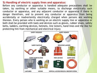 5) Handling of electric supply lines and apparatus:
Before any conductor or apparatus is handled adequate precautions shall be
taken, by earthing or other suitable means, to discharge electrically such
conductor or apparatus, and any adjacent conductor or apparatus if there is
danger therefrom, and to prevent any conductor or apparatus from being
accidentally or inadvertently electrically charged when persons are working
thereon. Every person who is working on an electric supply line or apparatus or
both shall be provided with tools and devices such as gloves, rubber shoes, safety
belts, ladders, earthing devices, helmets, line testers, hand lines and the like for
protecting him from mechanical and electrical injury
 