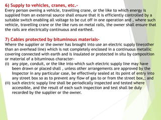 6) Supply to vehicles, cranes, etc.-
Every person owning a vehicle, travelling crane, or the like to which energy is
supplied from an external source shall ensure that it is efficiently controlled by a
suitable switch enabling all voltage to be cut off in one operation and , where such
vehicle, travelling crane or the like runs on metal rails, the owner shall ensure that
the rails are electrically continuous and earthed.
7) Cables protected by bituminous materials-
Where the supplier or the owner has brought into use an electric supply line(other
than an overhead line) which is not completely enclosed in a continuous metallic
covering connected with earth and is insulated or protected in situ by composition
or material of a bituminous character-
(i) any pipe, conduit, or the like into which such electric supply line may have
been drawn or placed shall , unless other arrangements are approved by the
Inspector in any particular case, be effectively sealed at its point of entry into
any street box so as to prevent any flow of gas to or from the street box,; and
(ii) such electric supply line shall be periodically inspected and tested where
accessible, and the result of each such inspection and test shall be duly
recorded by the supplier or the owner.
 