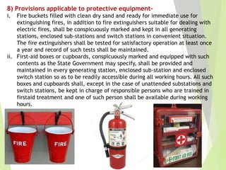 8) Provisions applicable to protective equipment-
i. Fire buckets filled with clean dry sand and ready for immediate use for
extinguishing fires, in addition to fire extinguishers suitable for dealing with
electric fires, shall be conspicuously marked and kept in all generating
stations, enclosed sub-stations and switch stations in convenient situation.
The fire extinguishers shall be tested for satisfactory operation at least once
a year and record of such tests shall be maintained.
ii. First-aid boxes or cupboards, conspicuously marked and equipped with such
contents as the State Government may specify, shall be provided and
maintained in every generating station, enclosed sub-station and enclosed
switch station so as to be readily accessible during all working hours. All such
boxes and cupboards shall, except in the case of unattended substations and
switch stations, be kept in charge of responsible persons who are trained in
firstaid treatment and one of such person shall be available during working
hours.
 