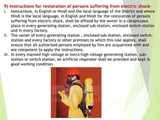 9) Instructions for restoration of persons suffering from electric shock-
i. Instructions, in English or Hindi and the local language of the District and where
Hindi is the local language, in English and Hindi for the restoration of persons
suffering from electric shock, shall be affixed by the owner in a conspicuous
place in every generating station, enclosed sub-station, enclosed switch-station
and in every factory.
ii. The owner of every generating station , enclosed sub-station, enclosed switch-
station and every factory or other premises to which this rule applies, shall
ensure that all authorised persons employed by him are acquainted with and
are competent to apply the instructions.
iii. In every manned high voltage or extra-high voltage generating station, sub-
station or switch station, an artificial respirator shall be provided and kept in
good working condition.
 