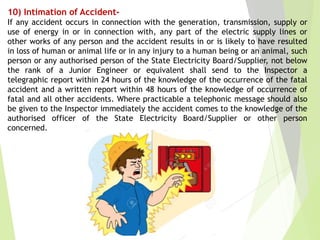 10) Intimation of Accident-
If any accident occurs in connection with the generation, transmission, supply or
use of energy in or in connection with, any part of the electric supply lines or
other works of any person and the accident results in or is likely to have resulted
in loss of human or animal life or in any injury to a human being or an animal, such
person or any authorised person of the State Electricity Board/Supplier, not below
the rank of a Junior Engineer or equivalent shall send to the Inspector a
telegraphic report within 24 hours of the knowledge of the occurrence of the fatal
accident and a written report within 48 hours of the knowledge of occurrence of
fatal and all other accidents. Where practicable a telephonic message should also
be given to the Inspector immediately the accident comes to the knowledge of the
authorised officer of the State Electricity Board/Supplier or other person
concerned.
 