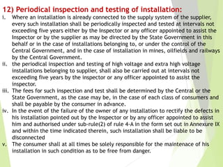 12) Periodical inspection and testing of installation:
i. Where an installation is already connected to the supply system of the supplier,
every such installation shall be periodically inspected and tested at intervals not
exceeding five years either by the Inspector or any officer appointed to assist the
Inspector or by the supplier as may be directed by the State Government in this
behalf or in the case of installations belonging to, or under the control of the
Central Government, and in the case of installation in mines, oilfields and railways
by the Central Government.
ii. the periodical inspection and testing of high voltage and extra high voltage
installations belonging to supplier, shall also be carried out at intervals not
exceeding five years by the inspector or any officer appointed to assist the
inspector.
iii. The fees for such inspection and test shall be determined by the Central or the
State Government, as the case may be, in the case of each class of consumers and
shall be payable by the consumer in advance.
iv. In the event of the failure of the owner of any installation to rectify the defects in
his installation pointed out by the Inspector or by any officer appointed to assist
him and authorised under sub-rule(2) of rule 4-A in the form set out in Annexure IX
and within the time indicated therein, such installation shall be liable to be
disconnected
v. The consumer shall at all times be solely responsible for the maintenace of his
installation in such condition as to be free from danger.
 