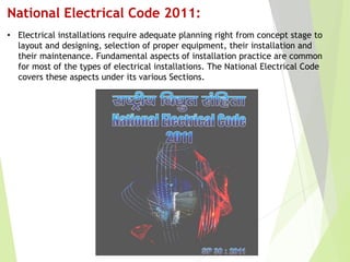 National Electrical Code 2011:
• Electrical installations require adequate planning right from concept stage to
layout and designing, selection of proper equipment, their installation and
their maintenance. Fundamental aspects of installation practice are common
for most of the types of electrical installations. The National Electrical Code
covers these aspects under its various Sections.
 