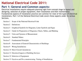 National Electrical Code 2011:
Part 1: General and Common aspects:
Electrical installations require adequate planning right from concept stage to layout and
designing, selection of proper equipment, their installation and their maintenance.
Fundamental aspects of installation practice are common for most of the types of electrical
installations. Part 1 of the National Electrical Code covers these aspects under its various
Sections.
 