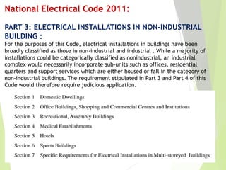 National Electrical Code 2011:
PART 3: ELECTRICAL INSTALLATIONS IN NON-INDUSTRIAL
BUILDING :
For the purposes of this Code, electrical installations in buildings have been
broadly classified as those in non-industrial and industrial . While a majority of
installations could be categorically classified as nonindustrial, an industrial
complex would necessarily incorporate sub-units such as offices, residential
quarters and support services which are either housed or fall in the category of
non-industrial buildings. The requirement stipulated in Part 3 and Part 4 of this
Code would therefore require judicious application.
 