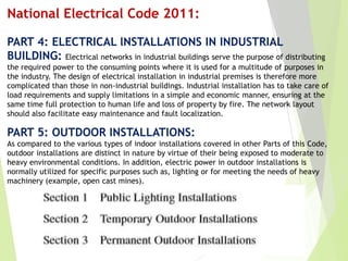 National Electrical Code 2011:
PART 4: ELECTRICAL lNSTALLATlONS IN INDUSTRIAL
BUILDING: Electrical networks in industrial buildings serve the purpose of distributing
the required power to the consuming points where it is used for a multitude of purposes in
the industry. The design of electrical installation in industrial premises is therefore more
complicated than those in non-industrial buildings. Industrial installation has to take care of
load requirements and supply limitations in a simple and economic manner, ensuring at the
same time full protection to human life and loss of property by fire. The network layout
should also facilitate easy maintenance and fault localization.
PART 5: OUTDOOR INSTALLATIONS:
As compared to the various types of indoor installations covered in other Parts of this Code,
outdoor installations are distinct in nature by virtue of their being exposed to moderate to
heavy environmental conditions. In addition, electric power in outdoor installations is
normally utilized for specific purposes such as, lighting or for meeting the needs of heavy
machinery (example, open cast mines).
 