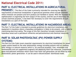 PART 6: ELECTRICAL INSTALLATIONS IN AGRICULTURAL
PREMISES : This Part of the Code is primarily intended for covering the specific
requirements of electrical installations in agricultural premises which include premises
where livestock are present and farm produce are handled or stored. With the increase in
sophistication in organising the farm output of the country, and the use of electricity for
certain essential purposes, it has been felt necessary to cover the requirements of such
installations as a part of the Code.
PART 7: ELECTRICAL INSTALLATIONS IN HAZARDOUS AREAS:
This Part 7 of the Code is intended to provide guidelines for electrical installations and
equipment in locations where a hazardous atmosphere is likely to be present, with a view to
maximising electrical safety. The scope of this Part therefore includes installations in
hazardous areas such a petroleum refineries and petrochemical and chemical industries.
PART 8: SOLAR PHOTOVOLTAIC (PV) POWER SUPPLY
SYSTEMS:
This Part 8 of the Code covers essential requirements for electrical installations for power
supply system based on the solar photovoltaic energy including systems with ac modules.
Solar energy is a natural resource which is, for practical purposes, free, renewable and
inexhaustible and can supplement/augment the depleting fossil fuel resources. Greenhouse
gases and pollutant emissions which result from fossil fuel generation can be offset by solar
photovoltaic power generation. It can be used in decentralized/ distributed mode.
National Electrical Code 2011:
 