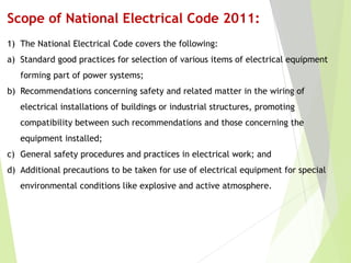 Scope of National Electrical Code 2011:
1) The National Electrical Code covers the following:
a) Standard good practices for selection of various items of electrical equipment
forming part of power systems;
b) Recommendations concerning safety and related matter in the wiring of
electrical installations of buildings or industrial structures, promoting
compatibility between such recommendations and those concerning the
equipment installed;
c) General safety procedures and practices in electrical work; and
d) Additional precautions to be taken for use of electrical equipment for special
environmental conditions like explosive and active atmosphere.
 
