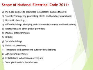 Scope of National Electrical Code 2011:
2) The Code applies to electrical installations such as those in:
a) Standby/emergency generating plants and building substations;
b) Domestic dwellings;
c) Office buildings, shopping and commercial centres and institutions;
d) Recreation and other public premises;
e) Medical establishments;
f) Hotels;
g) Sports buildings;
h) Industrial premises;
i) Temporary and permanent outdoor installations;
j) Agricultural premises;
k) Installations in hazardous areas; and
l) Solar photovoltaic installations.
 