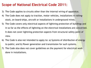 Scope of National Electrical Code 2011:
3) The Code applies to circuits other than the internal wiring of apparatus.
4) The Code does not apply to traction, motor vehicles, installations in rolling-
stock, on board-ships, aircraft or installations in underground mines.
5) The Code covers only electrical aspects of lightning protection of buildings and
in so far as the effects of lightning on the electrical installations are concerned.
It does not cover lightning protection aspects from structural safety point of
view.
6) The Code is also not intended to apply to: a) Systems of distribution of energy
to public; and b) Power generation and transmission for such systems.
7) The Code also does not cover guidelines on the payment for electrical work
done in installations.
 