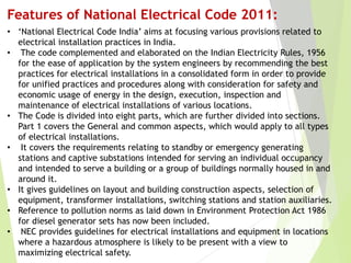 Features of National Electrical Code 2011:
• ‘National Electrical Code India’ aims at focusing various provisions related to
electrical installation practices in India.
• The code complemented and elaborated on the Indian Electricity Rules, 1956
for the ease of application by the system engineers by recommending the best
practices for electrical installations in a consolidated form in order to provide
for unified practices and procedures along with consideration for safety and
economic usage of energy in the design, execution, inspection and
maintenance of electrical installations of various locations.
• The Code is divided into eight parts, which are further divided into sections.
Part 1 covers the General and common aspects, which would apply to all types
of electrical installations.
• It covers the requirements relating to standby or emergency generating
stations and captive substations intended for serving an individual occupancy
and intended to serve a building or a group of buildings normally housed in and
around it.
• It gives guidelines on layout and building construction aspects, selection of
equipment, transformer installations, switching stations and station auxiliaries.
• Reference to pollution norms as laid down in Environment Protection Act 1986
for diesel generator sets has now been included.
• NEC provides guidelines for electrical installations and equipment in locations
where a hazardous atmosphere is likely to be present with a view to
maximizing electrical safety.
 