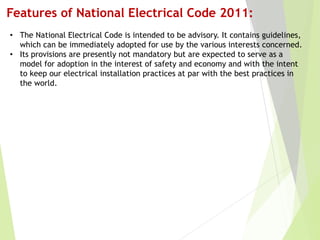 Features of National Electrical Code 2011:
• The National Electrical Code is intended to be advisory. It contains guidelines,
which can be immediately adopted for use by the various interests concerned.
• Its provisions are presently not mandatory but are expected to serve as a
model for adoption in the interest of safety and economy and with the intent
to keep our electrical installation practices at par with the best practices in
the world.
 