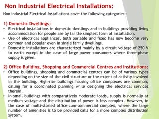 Non Industrial Electrical Installations:
Non Industrial Electrical Installations cover the following categories:
1) Domestic Dwellings :
• Electrical installations in domestic dwellings and in buildings providing living
accommodation for people are by far the simplest form of installation.
• Use of electrical appliances, both portable and fixed has now become very
common and popular even in single family dwellings.
• Domestic installations are characterized mainly by a circuit voltage of 250 V
to earth except in the case of large power consumers where three-phase
supply is given.
2) Office Building, Shopping and Commercial Centres and Institutions:
• Office buildings, shopping and commercial centres can be of various types
depending on the size of the civil structure or the extent of activity involved
in the building. High-rise buildings housing office complexes are common,
calling for a coordinated planning while designing the electrical services
therein.
• In small buildings with comparatively moderate loads, supply is normally at
medium voltage and the distribution of power is less complex. However, in
the case of multi-storied office-cum-commercial complex, where the large
number of amenities is to be provided calls for a more complex distribution
system.
 