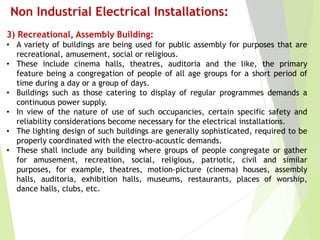 Non Industrial Electrical Installations:
3) Recreational, Assembly Building:
• A variety of buildings are being used for public assembly for purposes that are
recreational, amusement, social or religious.
• These include cinema halls, theatres, auditoria and the like, the primary
feature being a congregation of people of all age groups for a short period of
time during a day or a group of days.
• Buildings such as those catering to display of regular programmes demands a
continuous power supply.
• In view of the nature of use of such occupancies, certain specific safety and
reliability considerations become necessary for the electrical installations.
• The lighting design of such buildings are generally sophisticated, required to be
properly coordinated with the electro-acoustic demands.
• These shall include any building where groups of people congregate or gather
for amusement, recreation, social, religious, patriotic, civil and similar
purposes, for example, theatres, motion-picture (cinema) houses, assembly
halls, auditoria, exhibition halls, museums, restaurants, places of worship,
dance halls, clubs, etc.
 