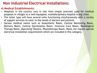 Non Industrial Electrical Installations:
4) Medical Establishments:
• Hospitals in the country vary in size from simple premises used for medical
purposes in villages to a well-equipped, multidisciplinary hospital in big cities.
• The latter type will have several units functioning simultaneously with a variety
of support services to cater to the needs of doctors and patients.
• Various medical rooms such as Anaesthetic Room, Central Monitoring Room,
Delivery Room, Central Sterilization Room, Intensive Care Room, Radiological
Therapy Room, Operating Theatre, Physiotherapy Room, Ward, etc require special
electrical installation requirements which are included in this category.
 