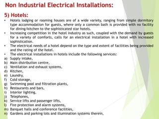 5) Hotels:
• Hotels lodging or rooming houses are of a wide variety, ranging from simple dormitory
type accommodation for guests, where only a common bath is provided with no facility
for dining/kitchen to the sophisticated star hotels.
• Increasing competition in the hotel industry as such, coupled with the demand by guests
for a variety of comforts, calls for an electrical installation in a hotel with increased
sophistication.
• The electrical needs of a hotel depend on the type and extent of facilities being provided
and the rating of the hotel.
• The electrical installations in hotels include the following services:
a) Supply intake,
b) Main distribution centre,
c) Ventilation and exhaust systems,
d) Kitchen,
e) Laundry,
f) Cold storage,
g) Swimming pool and filtration plants,
h) Restaurants and bars,
i) Interior lighting,
j) Telephones,
k) Service lifts and passenger lifts,
l) Fire protection and alarm systems,
m) Banquet halls and conference facilities,
n) Gardens and parking lots and illumination systems therein,
Non Industrial Electrical Installations:
 