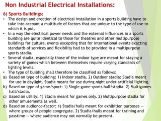 Non Industrial Electrical Installations:
6) Sports Buildings:
• The design and erection of electrical installation in a sports building have to
take into account a multitude of factors that are unique to the type of use to
which it is put.
• In a way the electrical power needs and the external influences in a sports
building are quite identical to those for theatres and other multipurpose
buildings for cultural events excepting that for international events exacting
standards of services and flexibility had to be provided in a multipurpose
sports stadia.
• Several stadia, especially those of the indoor type are meant for staging a
variety of games which between themselves require varying standards of
lighting levels.
• The type of building shall therefore be classified as follows:
a) Based on type of building: 1) Indoor stadia. 2) Outdoor stadia: Stadia meant
for use in daylight. Stadia meant for use during night under artificial lighting.
b) Based on type of game/sport: 1) Single game sports hall/stadia. 2) Multigames
hall/stadia.
c) Based on utility: 1) Stadia meant for games only. 2) Multipurpose stadia for
other amusements as well.
d) Based on audience-factor: 1) Stadia/halls meant for exhibition purposes —
where groups of people congregate. 2) Stadia/halls meant for training and
passtime — where audience may not normally be present.
 