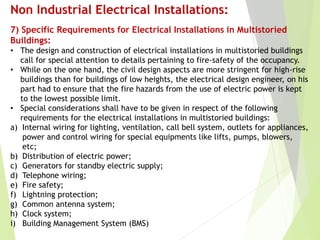Non Industrial Electrical Installations:
7) Specific Requirements for Electrical Installations in Multistoried
Buildings:
• The design and construction of electrical installations in multistoried buildings
call for special attention to details pertaining to fire-safety of the occupancy.
• While on the one hand, the civil design aspects are more stringent for high-rise
buildings than for buildings of low heights, the electrical design engineer, on his
part had to ensure that the fire hazards from the use of electric power is kept
to the lowest possible limit.
• Special considerations shall have to be given in respect of the following
requirements for the electrical installations in multistoried buildings:
a) Internal wiring for lighting, ventilation, call bell system, outlets for appliances,
power and control wiring for special equipments like lifts, pumps, blowers,
etc;
b) Distribution of electric power;
c) Generators for standby electric supply;
d) Telephone wiring;
e) Fire safety;
f) Lightning protection;
g) Common antenna system;
h) Clock system;
i) Building Management System (BMS)
 