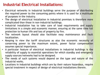 Industrial Electrical Installations:
• Electrical networks in industrial buildings serve the purpose of distributing
the required power to the consuming points where it is used for a multitude
of purposes in the industry.
• The design of electrical installation in industrial premises is therefore more
complicated than those in non-industrial buildings.
• Industrial installation has to take care of load requirements and supply
limitations in a simple and economic manner, ensuring at the same time full
protection to human life and loss of property by fire.
• The network layout should also facilitate easy maintenance and fault
localization.
• Keeping in view the tariff structures as also the economic necessity of
conserving power to the maximum extent, power factor compensation
assumes special importance.
• A particular feature of electrical installations in industrial buildings is the
reliability of supply to essential operations for which standby and emergency
supply sources/networks had to be designed.
• The needs of such systems would depend on the type and nature of the
industrial works.
• Locations in industrial buildings which are by their nature hazardous, require
special treatment in respect of design of electrical installations therein.
 