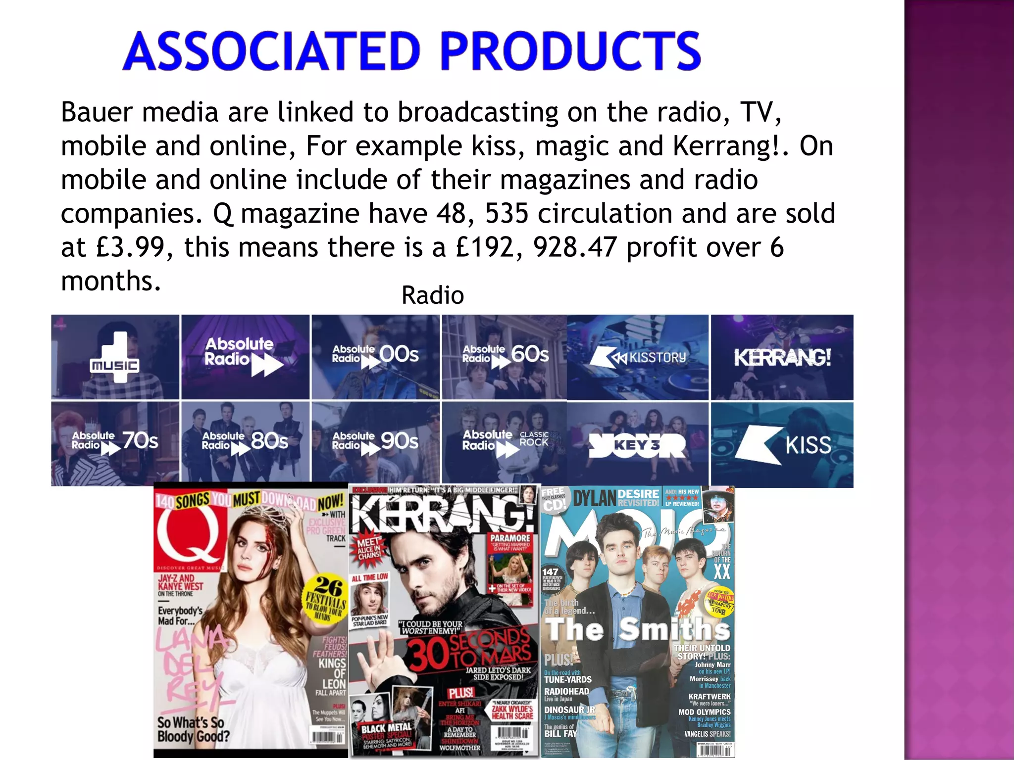 Bauer media are linked to broadcasting on the radio, TV,
mobile and online, For example kiss, magic and Kerrang!. On
mobile and online include of their magazines and radio
companies. Q magazine have 48, 535 circulation and are sold
at £3.99, this means there is a £192, 928.47 profit over 6
months. Radio
 