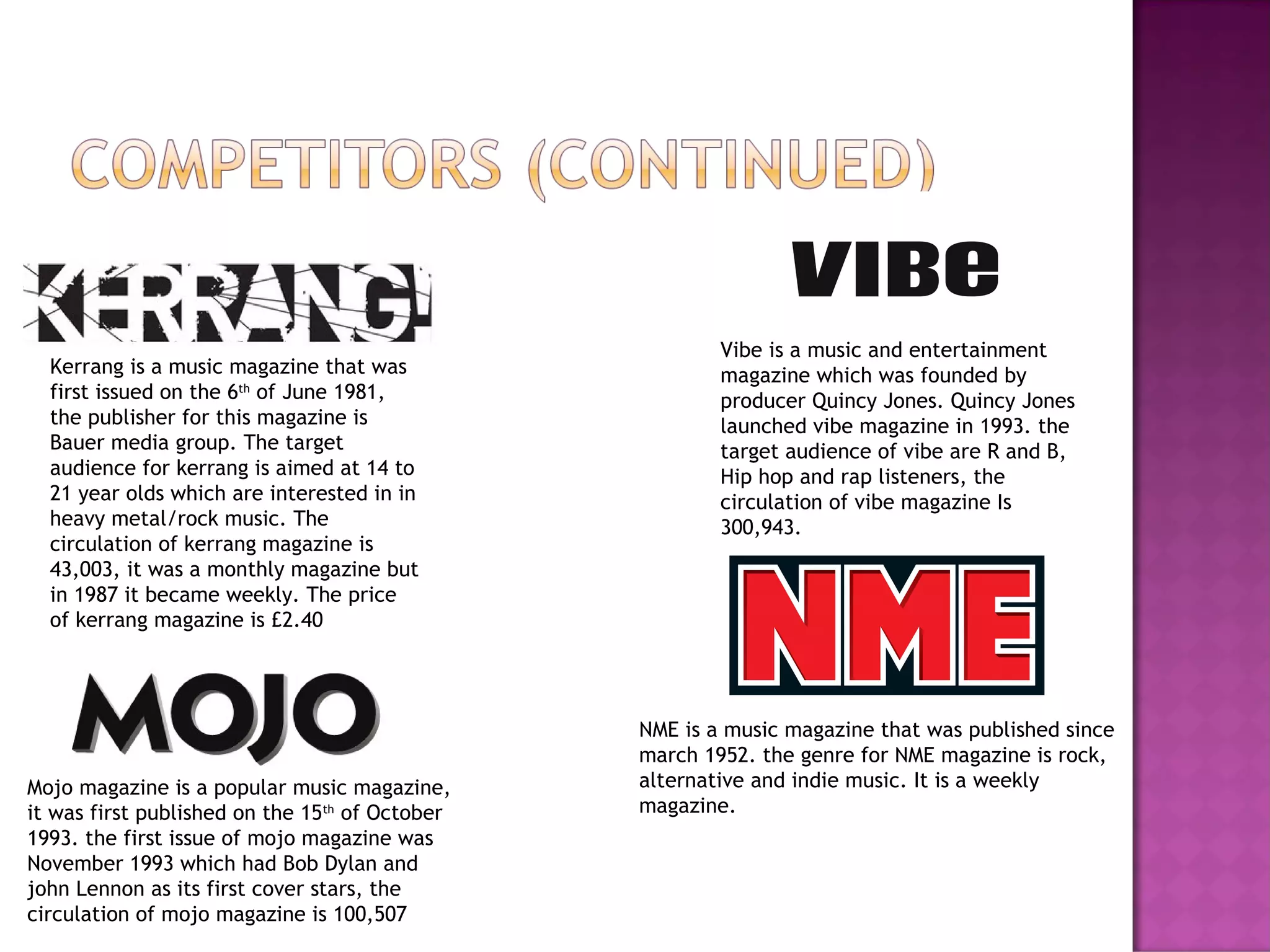 Kerrang is a music magazine that was
first issued on the 6th
of June 1981,
the publisher for this magazine is
Bauer media group. The target
audience for kerrang is aimed at 14 to
21 year olds which are interested in in
heavy metal/rock music. The
circulation of kerrang magazine is
43,003, it was a monthly magazine but
in 1987 it became weekly. The price
of kerrang magazine is £2.40
Mojo magazine is a popular music magazine,
it was first published on the 15th
of October
1993. the first issue of mojo magazine was
November 1993 which had Bob Dylan and
john Lennon as its first cover stars, the
circulation of mojo magazine is 100,507
Vibe is a music and entertainment
magazine which was founded by
producer Quincy Jones. Quincy Jones
launched vibe magazine in 1993. the
target audience of vibe are R and B,
Hip hop and rap listeners, the
circulation of vibe magazine Is
300,943.
NME is a music magazine that was published since
march 1952. the genre for NME magazine is rock,
alternative and indie music. It is a weekly
magazine.
 