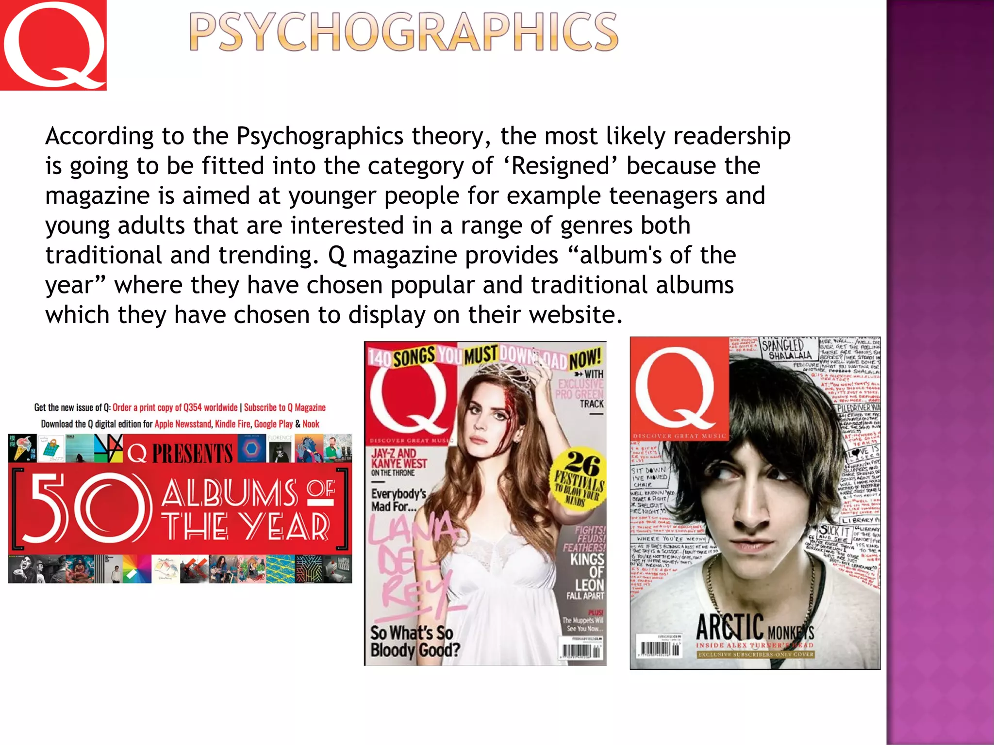 According to the Psychographics theory, the most likely readership
is going to be fitted into the category of ‘Resigned’ because the
magazine is aimed at younger people for example teenagers and
young adults that are interested in a range of genres both
traditional and trending. Q magazine provides “album's of the
year” where they have chosen popular and traditional albums
which they have chosen to display on their website.
 