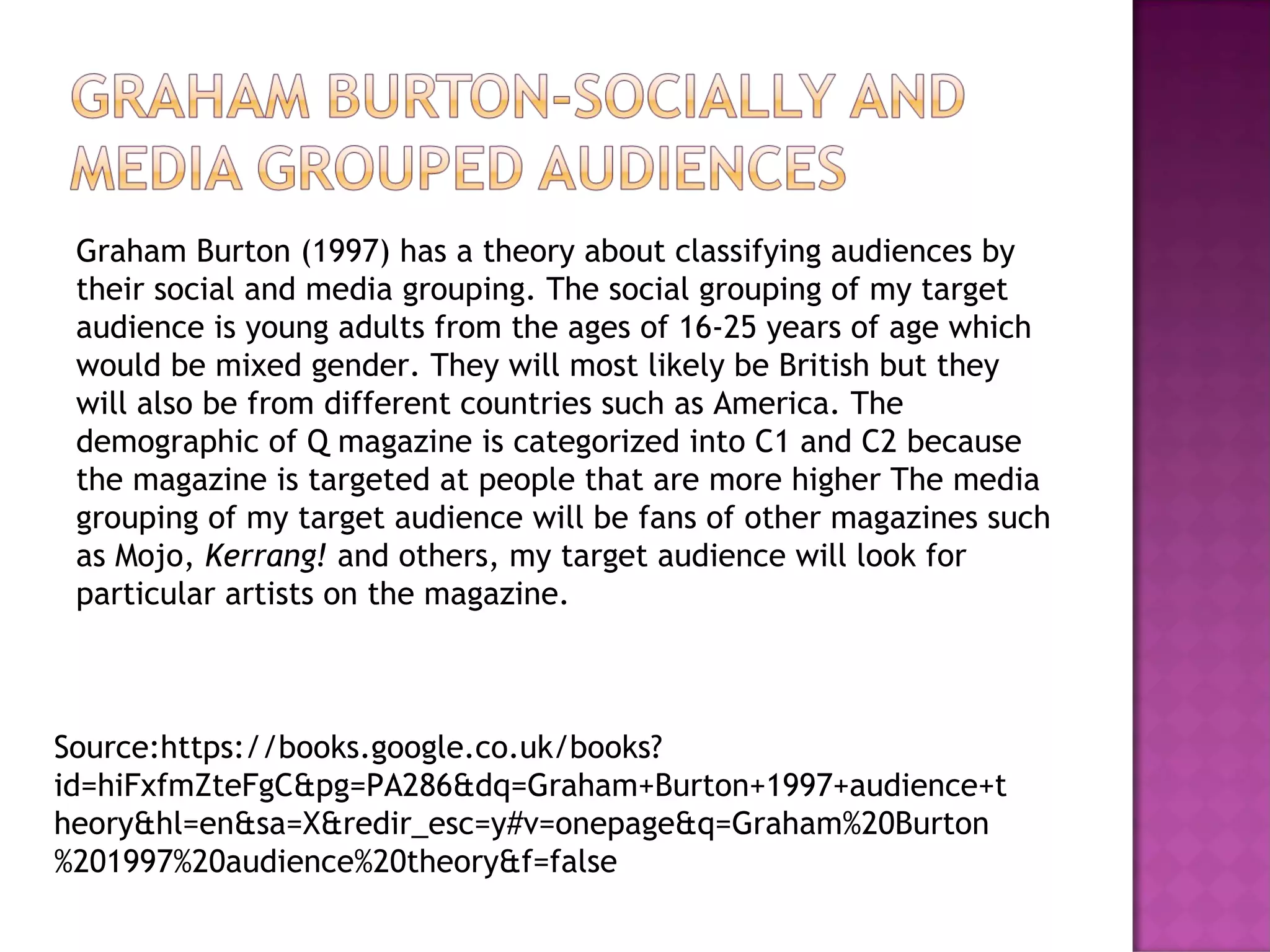 Graham Burton (1997) has a theory about classifying audiences by
their social and media grouping. The social grouping of my target
audience is young adults from the ages of 16-25 years of age which
would be mixed gender. They will most likely be British but they
will also be from different countries such as America. The
demographic of Q magazine is categorized into C1 and C2 because
the magazine is targeted at people that are more higher The media
grouping of my target audience will be fans of other magazines such
as Mojo, Kerrang! and others, my target audience will look for
particular artists on the magazine.
Source:https://books.google.co.uk/books?
id=hiFxfmZteFgC&pg=PA286&dq=Graham+Burton+1997+audience+t
heory&hl=en&sa=X&redir_esc=y#v=onepage&q=Graham%20Burton
%201997%20audience%20theory&f=false
 