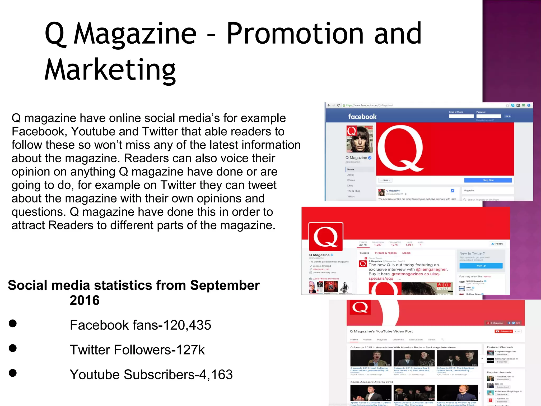 Q magazine have online social media’s for example
Facebook, Youtube and Twitter that able readers to
follow these so won’t miss any of the latest information
about the magazine. Readers can also voice their
opinion on anything Q magazine have done or are
going to do, for example on Twitter they can tweet
about the magazine with their own opinions and
questions. Q magazine have done this in order to
attract Readers to different parts of the magazine.
Social media statistics from September
2016
 Facebook fans-120,435
 Twitter Followers-127k
 Youtube Subscribers-4,163
Q Magazine – Promotion and
Marketing
 