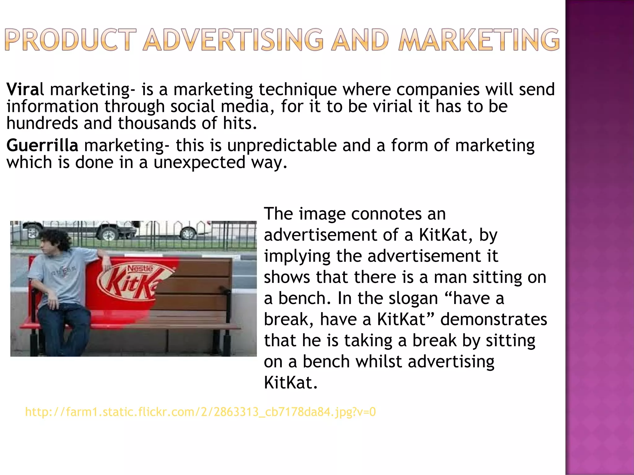 Viral marketing- is a marketing technique where companies will send
information through social media, for it to be virial it has to be
hundreds and thousands of hits.
Guerrilla marketing- this is unpredictable and a form of marketing
which is done in a unexpected way.
The image connotes an
advertisement of a KitKat, by
implying the advertisement it
shows that there is a man sitting on
a bench. In the slogan “have a
break, have a KitKat” demonstrates
that he is taking a break by sitting
on a bench whilst advertising
KitKat.
http://farm1.static.flickr.com/2/2863313_cb7178da84.jpg?v=0
 