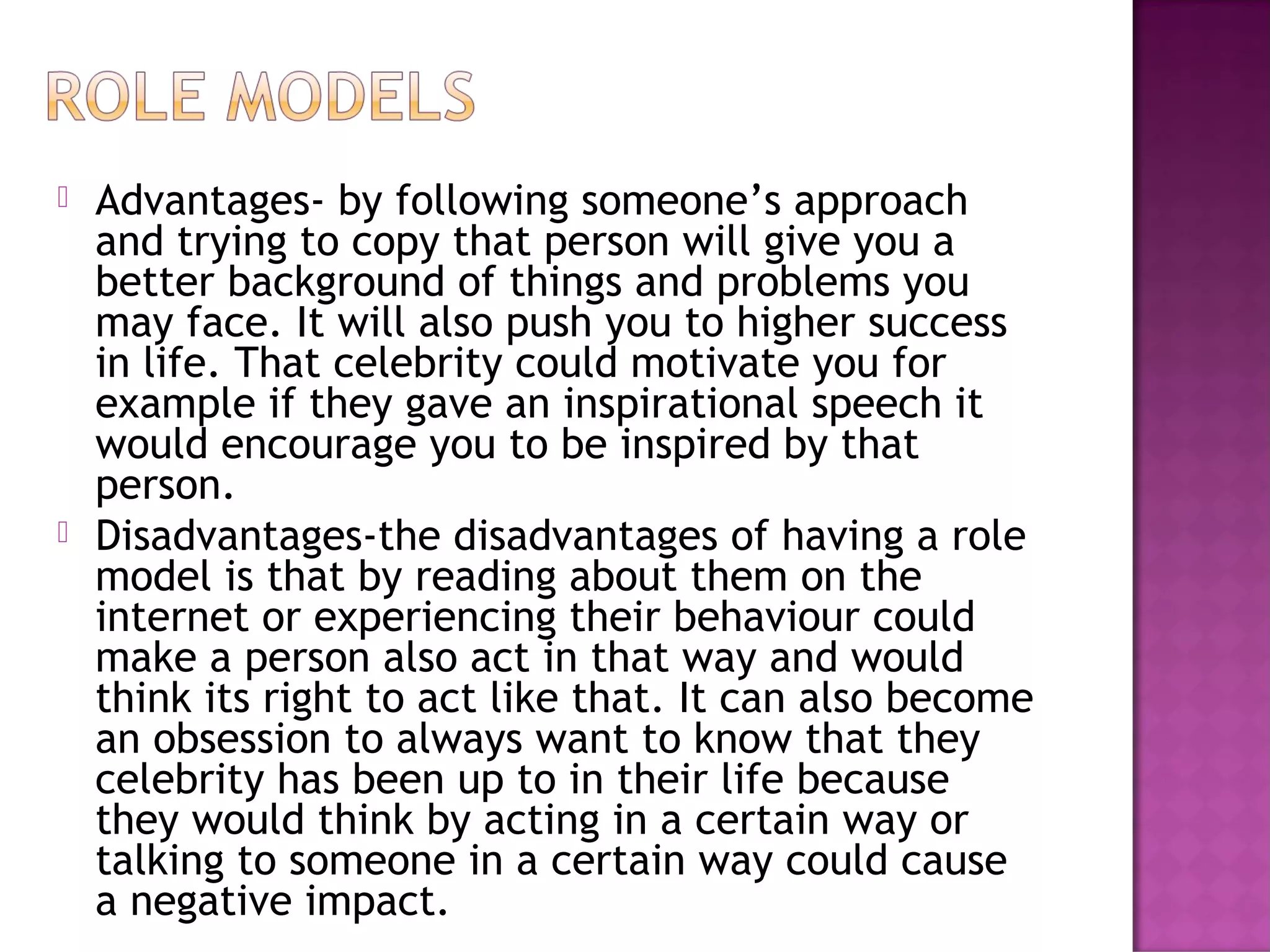  Advantages- by following someone’s approach
and trying to copy that person will give you a
better background of things and problems you
may face. It will also push you to higher success
in life. That celebrity could motivate you for
example if they gave an inspirational speech it
would encourage you to be inspired by that
person.
 Disadvantages-the disadvantages of having a role
model is that by reading about them on the
internet or experiencing their behaviour could
make a person also act in that way and would
think its right to act like that. It can also become
an obsession to always want to know that they
celebrity has been up to in their life because
they would think by acting in a certain way or
talking to someone in a certain way could cause
a negative impact.
 