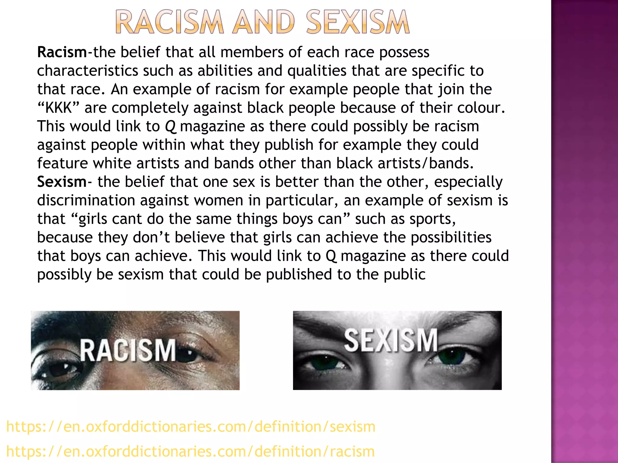 Racism-the belief that all members of each race possess
characteristics such as abilities and qualities that are specific to
that race. An example of racism for example people that join the
“KKK” are completely against black people because of their colour.
This would link to Q magazine as there could possibly be racism
against people within what they publish for example they could
feature white artists and bands other than black artists/bands.
Sexism- the belief that one sex is better than the other, especially
discrimination against women in particular, an example of sexism is
that “girls cant do the same things boys can” such as sports,
because they don’t believe that girls can achieve the possibilities
that boys can achieve. This would link to Q magazine as there could
possibly be sexism that could be published to the public
- VAGUE
https://en.oxforddictionaries.com/definition/racism
https://en.oxforddictionaries.com/definition/sexism
 
