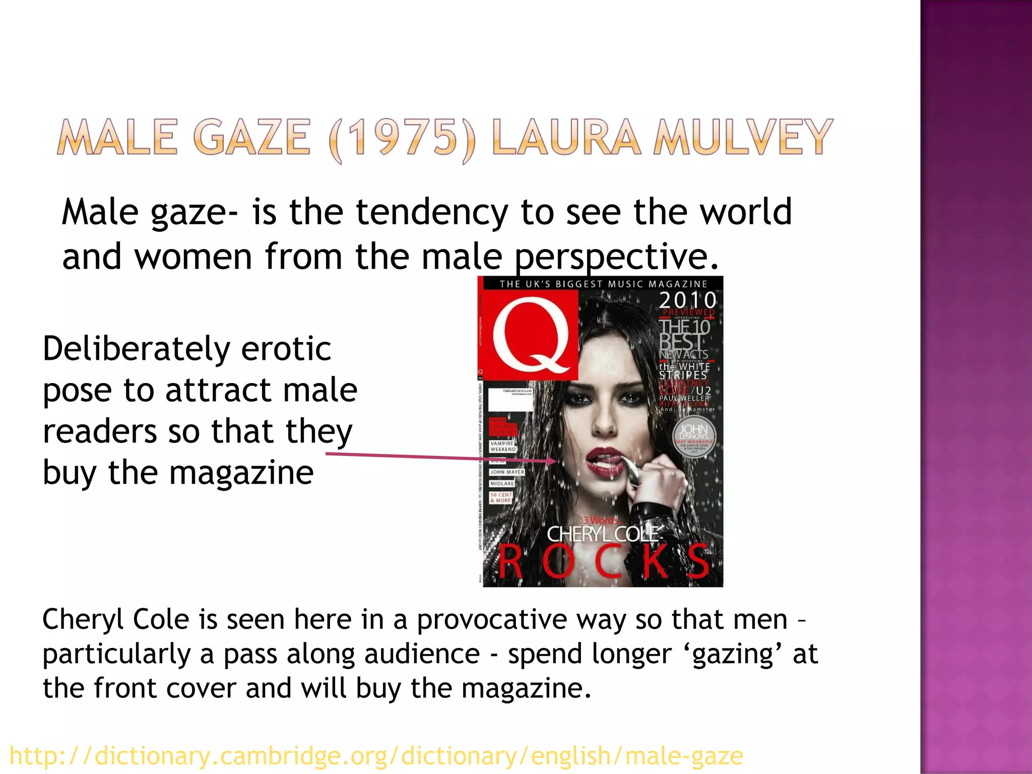 Male gaze- is the tendency to see the world
and women from the male perspective.
Cheryl Cole is seen here in a provocative way so that men –
particularly a pass along audience - spend longer ‘gazing’ at
the front cover and will buy the magazine.
Deliberately erotic
pose to attract male
readers so that they
buy the magazine
http://dictionary.cambridge.org/dictionary/english/male-gaze
 