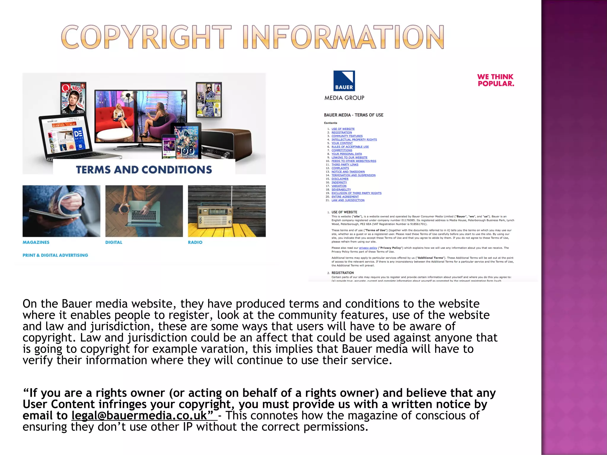 On the Bauer media website, they have produced terms and conditions to the website
where it enables people to register, look at the community features, use of the website
and law and jurisdiction, these are some ways that users will have to be aware of
copyright. Law and jurisdiction could be an affect that could be used against anyone that
is going to copyright for example varation, this implies that Bauer media will have to
verify their information where they will continue to use their service.
“If you are a rights owner (or acting on behalf of a rights owner) and believe that any
User Content infringes your copyright, you must provide us with a written notice by
email to legal@bauermedia.co.uk” - This connotes how the magazine of conscious of
ensuring they don’t use other IP without the correct permissions.
 