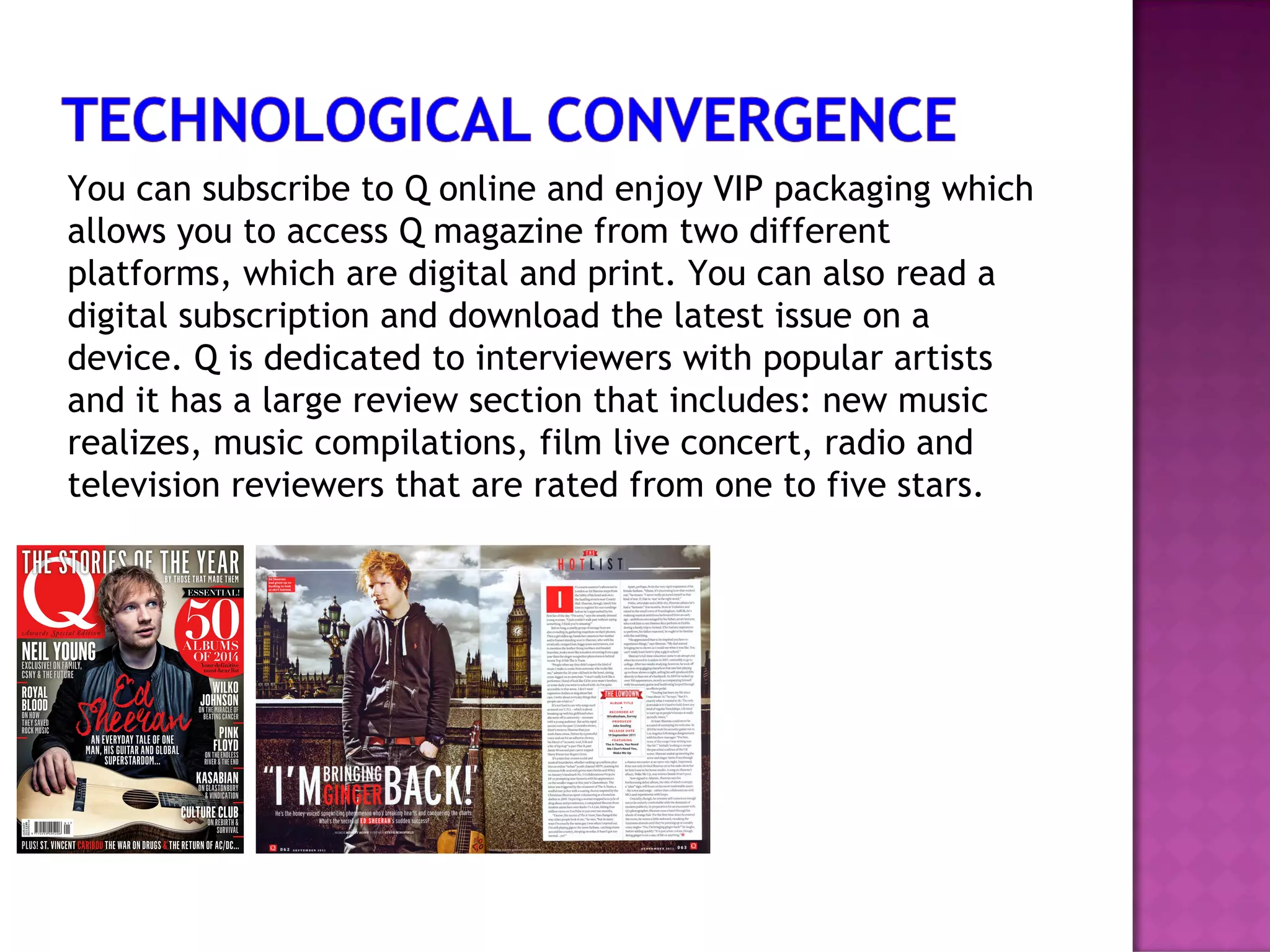 You can subscribe to Q online and enjoy VIP packaging which
allows you to access Q magazine from two different
platforms, which are digital and print. You can also read a
digital subscription and download the latest issue on a
device. Q is dedicated to interviewers with popular artists
and it has a large review section that includes: new music
realizes, music compilations, film live concert, radio and
television reviewers that are rated from one to five stars.
 