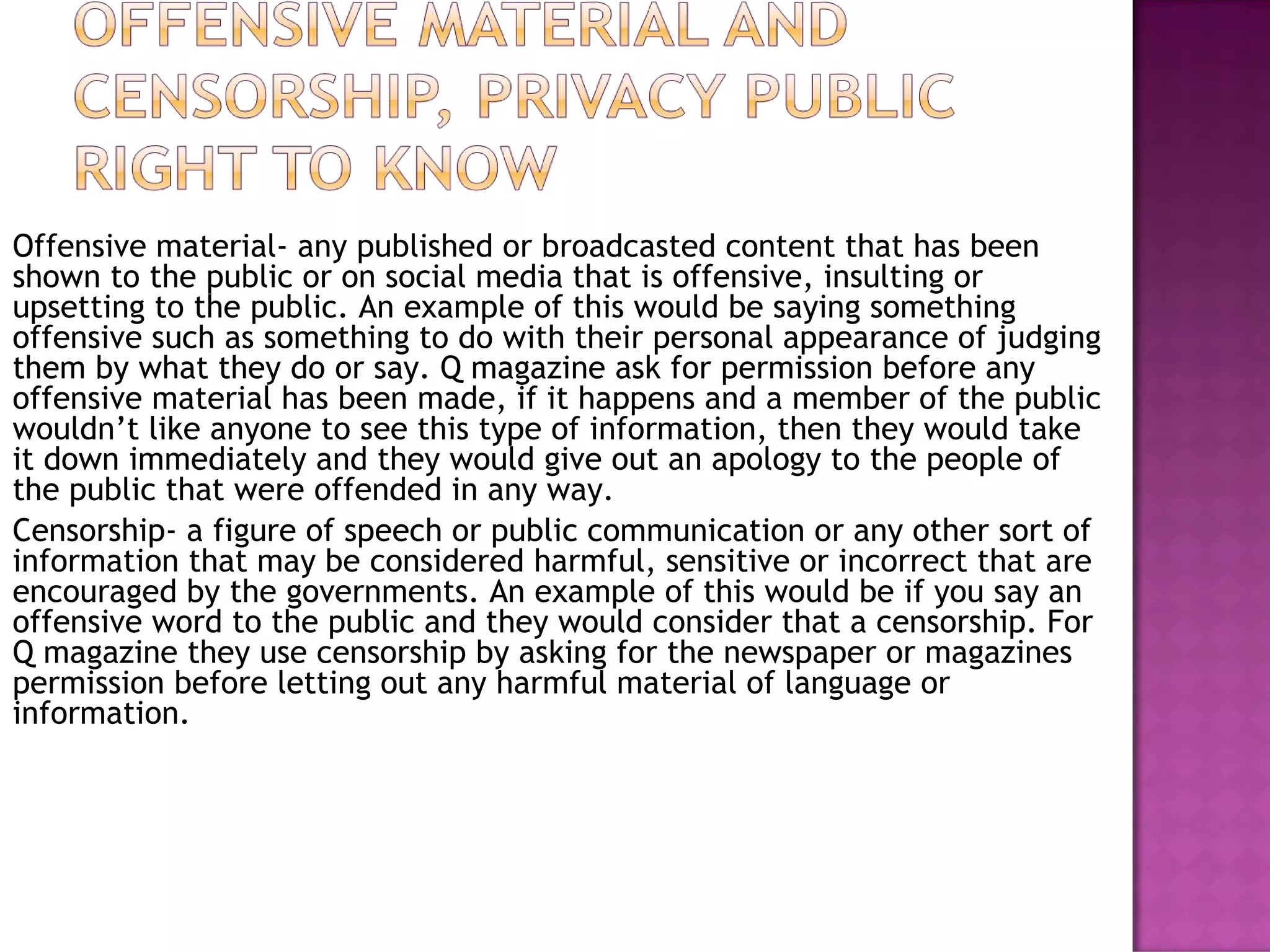 Offensive material- any published or broadcasted content that has been
shown to the public or on social media that is offensive, insulting or
upsetting to the public. An example of this would be saying something
offensive such as something to do with their personal appearance of judging
them by what they do or say. Q magazine ask for permission before any
offensive material has been made, if it happens and a member of the public
wouldn’t like anyone to see this type of information, then they would take
it down immediately and they would give out an apology to the people of
the public that were offended in any way.
Censorship- a figure of speech or public communication or any other sort of
information that may be considered harmful, sensitive or incorrect that are
encouraged by the governments. An example of this would be if you say an
offensive word to the public and they would consider that a censorship. For
Q magazine they use censorship by asking for the newspaper or magazines
permission before letting out any harmful material of language or
information.
 