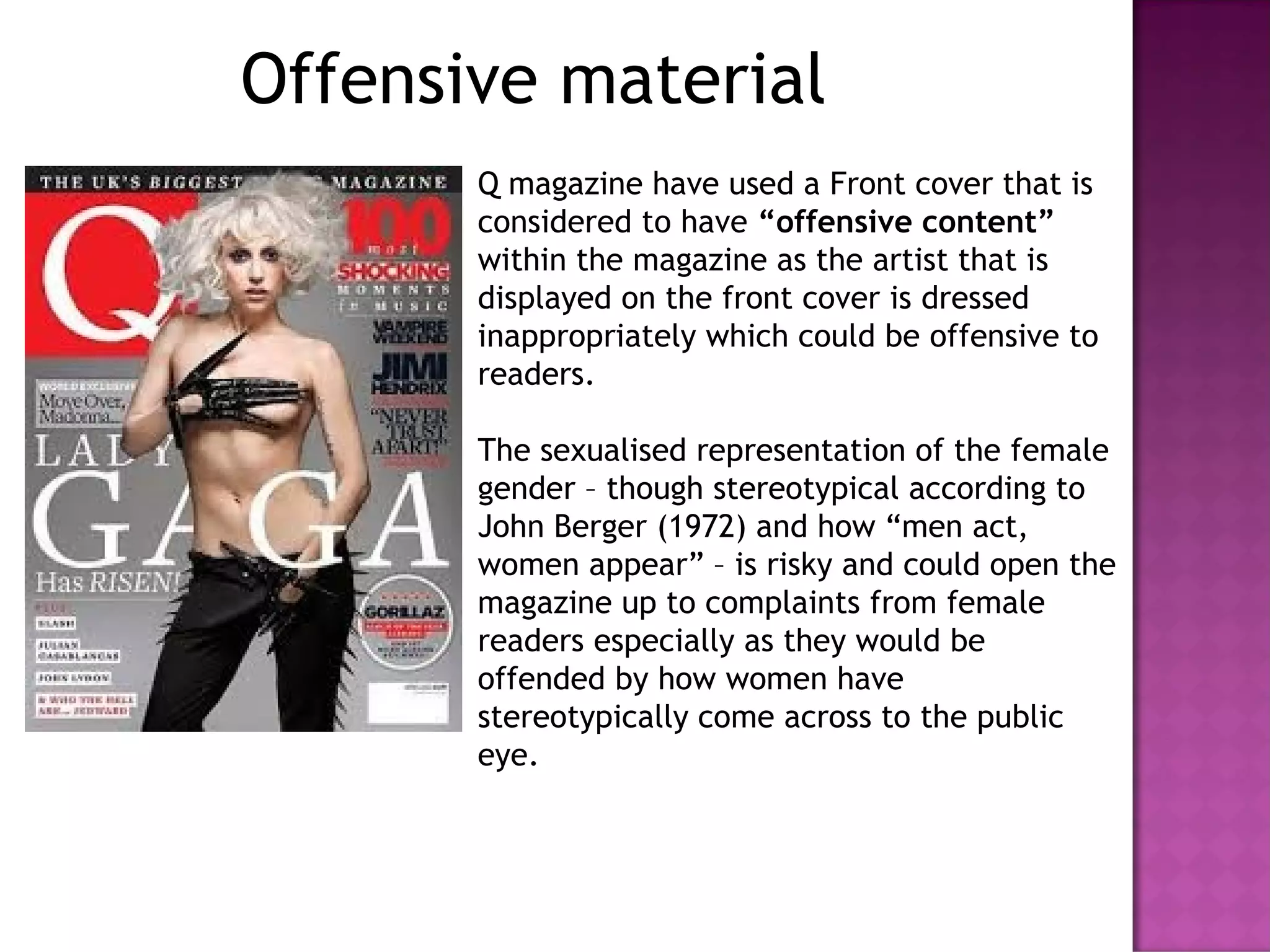 Offensive material
Q magazine have used a Front cover that is
considered to have “offensive content”
within the magazine as the artist that is
displayed on the front cover is dressed
inappropriately which could be offensive to
readers.
The sexualised representation of the female
gender – though stereotypical according to
John Berger (1972) and how “men act,
women appear” – is risky and could open the
magazine up to complaints from female
readers especially as they would be
offended by how women have
stereotypically come across to the public
eye.
 