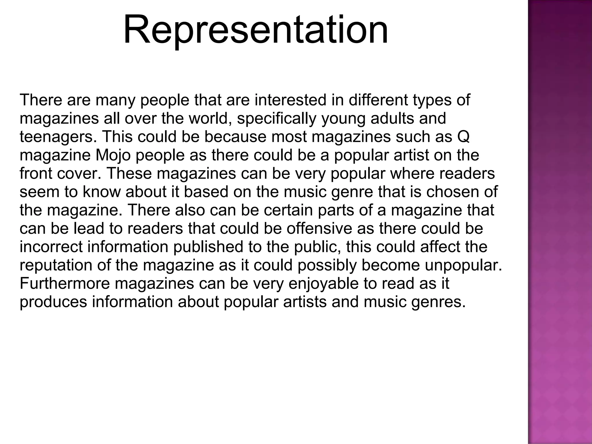 Representation
There are many people that are interested in different types of
magazines all over the world, specifically young adults and
teenagers. This could be because most magazines such as Q
magazine Mojo people as there could be a popular artist on the
front cover. These magazines can be very popular where readers
seem to know about it based on the music genre that is chosen of
the magazine. There also can be certain parts of a magazine that
can be lead to readers that could be offensive as there could be
incorrect information published to the public, this could affect the
reputation of the magazine as it could possibly become unpopular.
Furthermore magazines can be very enjoyable to read as it
produces information about popular artists and music genres.
 