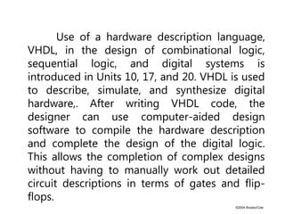 ©2004 Brooks/Cole
Use of a hardware description language,
VHDL, in the design of combinational logic,
sequential logic, and digital systems is
introduced in Units 10, 17, and 20. VHDL is used
to describe, simulate, and synthesize digital
hardware,. After writing VHDL code, the
designer can use computer-aided design
software to compile the hardware description
and complete the design of the digital logic.
This allows the completion of complex designs
without having to manually work out detailed
circuit descriptions in terms of gates and flip-
flops.
 