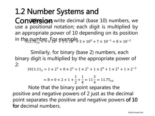 ©2004 Brooks/Cole
When we write decimal (base 10) numbers, we
use a positional notation; each digit is multiplied by
an appropriate power of 10 depending on its position
in the number. For example,
1.2 Number Systems and
Conversion
Similarly, for binary (base 2) numbers, each
binary digit is multiplied by the appropriate power of
2:
Note that the binary point separates the
positive and negative powers of 2 just as the decimal
point separates the positive and negative powers of 10
for decimal numbers.
 