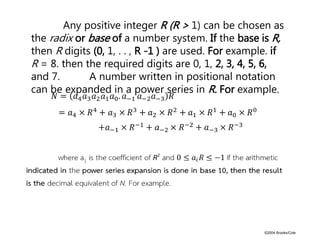©2004 Brooks/Cole
Any positive integer R (R > 1) can be chosen as
the radix or base of a number system. If the base is R,
then R digits (0, 1, . . , R -1 ) are used. For example. if
R = 8. then the required digits are 0, 1, 2, 3, 4, 5, 6,
and 7. A number written in positional notation
can be expanded in a power series in R. For example.
 