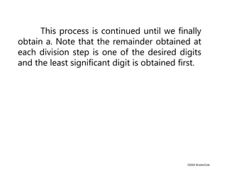 ©2004 Brooks/Cole
This process is continued until we finally
obtain a. Note that the remainder obtained at
each division step is one of the desired digits
and the least significant digit is obtained first.
 