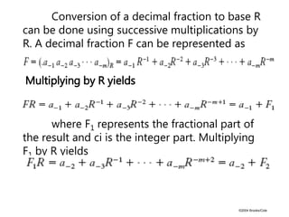©2004 Brooks/Cole
Conversion of a decimal fraction to base R
can be done using successive multiplications by
R. A decimal fraction F can be represented as
Multiplying by R yields
where F1 represents the fractional part of
the result and ci is the integer part. Multiplying
F1 by R yields
 