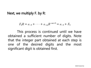©2004 Brooks/Cole
Next, we multiply F. by R:
This process is continued until we have
obtained a sufficient number of digits. Note
that the integer part obtained at each step is
one of the desired digits and the most
significant digit is obtained first.
 