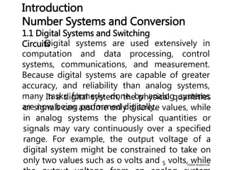 ©2004 Brooks/Cole
Digital systems are used extensively in
computation and data processing, control
systems, communications, and measurement.
Because digital systems are capable of greater
accuracy, and reliability than analog systems,
many tasks formerly, done by analog systems
are now being performed digitally.
1.1 Digital Systems and Switching
Circuits
Introduction
Number Systems and Conversion
In a digital system, the physical quantities
or signals can assume only discrete values, while
in analog systems the physical quantities or
signals may vary continuously over a specified
range. For example, the output voltage of a
digital system might be constrained to take on
only two values such as o volts and 5 volts, while
 