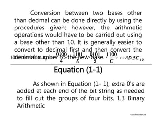 ©2004 Brooks/Cole
Equation (1-1)
Conversion between two bases other
than decimal can be done directly by using the
procedures given; however, the arithmetic
operations would have to be carried out using
a base other than 10. It is generally easier to
convert to decimal first and then convert the
decimal number to the new base.
As shown in Equation (1- 1), extra 0's are
added at each end of the bit string as needed
to fill out the groups of four bits. 1.3 Binary
Arithmetic
 