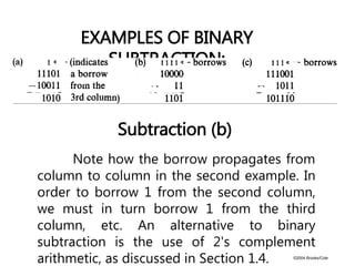 ©2004 Brooks/Cole
Subtraction (b)
EXAMPLES OF BINARY
SUBTRACTION:
Note how the borrow propagates from
column to column in the second example. In
order to borrow 1 from the second column,
we must in turn borrow 1 from the third
column, etc. An alternative to binary
subtraction is the use of 2's complement
arithmetic, as discussed in Section 1.4.
 