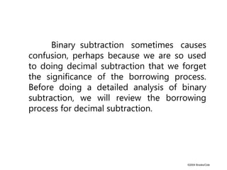 ©2004 Brooks/Cole
Binary subtraction sometimes causes
confusion, perhaps because we are so used
to doing decimal subtraction that we forget
the significance of the borrowing process.
Before doing a detailed analysis of binary
subtraction, we will review the borrowing
process for decimal subtraction.
 