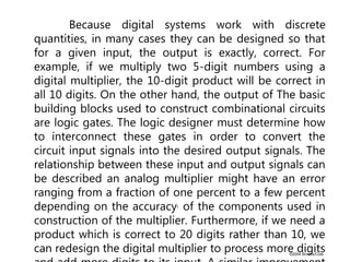 ©2004 Brooks/Cole
Because digital systems work with discrete
quantities, in many cases they can be designed so that
for a given input, the output is exactly, correct. For
example, if we multiply two 5-digit numbers using a
digital multiplier, the 10-digit product will be correct in
all 10 digits. On the other hand, the output of The basic
building blocks used to construct combinational circuits
are logic gates. The logic designer must determine how
to interconnect these gates in order to convert the
circuit input signals into the desired output signals. The
relationship between these input and output signals can
be described an analog multiplier might have an error
ranging from a fraction of one percent to a few percent
depending on the accuracy, of the components used in
construction of the multiplier. Furthermore, if we need a
product which is correct to 20 digits rather than 10, we
can redesign the digital multiplier to process more digits
 